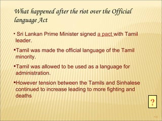 What happened after the riot over the Official language Act Sri Lankan Prime Minister signed  a pact   with Tamil leader.  Tamil was made the official language of the Tamil minority.  Tamil was allowed to be used as a language for administration. However tension between the Tamils and Sinhalese continued to increase leading to more fighting and deaths ? 