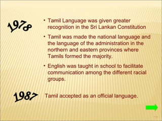 Tamil Language was given greater recognition in the Sri Lankan Constitution Tamil was made the national language and the language of the administration in the northern and eastern provinces where Tamils formed the majority. English was taught in school to facilitate communication among the different racial groups. 1978 1987 Tamil accepted as an official language. 