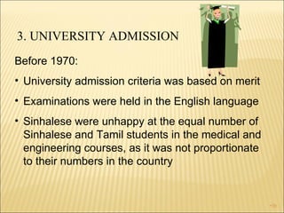3. UNIVERSITY ADMISSION Before 1970:  University admission criteria was based on merit  Examinations were held in the English language Sinhalese were unhappy at the equal number of Sinhalese and Tamil students in the medical and engineering courses, as it was not proportionate to their numbers in the country 