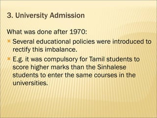 3. University Admission What was done after 1970: Several educational policies were introduced to rectify this imbalance. E.g. it was compulsory for Tamil students to score higher marks than the Sinhalese students to enter the same courses in the universities.  