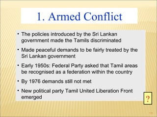 1. Armed Conflict The policies introduced by the Sri Lankan government made the Tamils discriminated Made peaceful demands to be fairly treated by the Sri Lankan government Early 1950s: Federal Party asked that Tamil areas be recognised as a federation within the country By 1976 demands still not met New political party Tamil United Liberation Front emerged ? 