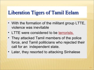 Liberation Tigers of Tamil Eelam With the formation of the militant group LTTE, violence was inevitable  LTTE were considered to be  terrorists. They attacked Tamil members of the police force, and Tamil politicians who rejected their call for an  independent state. Later, they resorted to attacking Sinhalese 