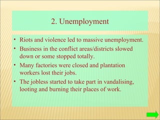 2. Unemployment Riots and violence led to massive unemployment.  Business in the conflict areas/districts slowed down or some stopped totally. Many factories were closed and plantation workers lost their jobs.  The jobless started to take part in vandalising, looting and burning their places of work. 