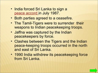 India forced Sri Lanka to sign a  peace accord   in July 1987. Both parties agreed to a ceasefire. The Tamil-Tigers were to surrender  their  weapons to Indian peacekeeping troops. Jaffna was captured by the Indian peacekeepers by force. Clashes between the Tigers and the Indian peace-keeping troops occurred in the north and east of Sri Lanka. 1990 India withdrew its peacekeeping force from Sri Lanka. 