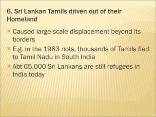 6. Sri Lankan Tamils driven out of their Homeland Caused large-scale displacement beyond its borders E.g. in the 1983 riots, thousands of Tamils fled to Tamil Nadu in South India Abt 65,000 Sri Lankans are still refugees in India today 