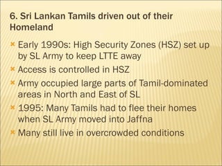 6. Sri Lankan Tamils driven out of their Homeland Early 1990s: High Security Zones (HSZ) set up by SL Army to keep LTTE away Access is controlled in HSZ Army occupied large parts of Tamil-dominated areas in North and East of SL 1995: Many Tamils had to flee their homes when SL Army moved into Jaffna Many still live in overcrowded conditions 