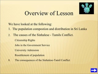 Overview of Lesson We have looked at the following: 1.  The population compostion and distribution in Sri Lanka 2.  The causes of the Sinhalese - Tamils Conflict. Citizenship Rights Jobs in the Government Service University Admission Resettlement of population The consequences of the Sinhalese-Tamil Conflict 