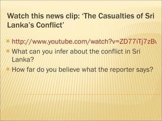 Watch this news clip: ‘The Casualties of Sri Lanka’s Conflict’ http://www.youtube.com/watch?v=ZD77iTj7zBw What can you infer about the conflict in Sri Lanka? How far do you believe what the reporter says? 
