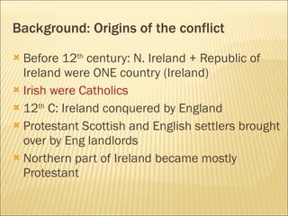 Background: Origins of the conflict Before 12 th  century: N. Ireland + Republic of Ireland were ONE country (Ireland) Irish were Catholics 12 th  C: Ireland conquered by England Protestant Scottish and English settlers brought over by Eng landlords Northern part of Ireland became mostly Protestant 
