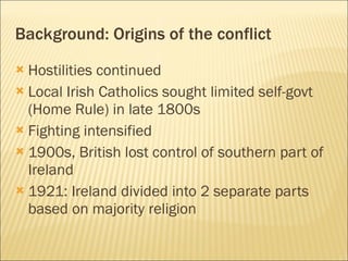 Hostilities continued Local Irish Catholics sought limited self-govt (Home Rule) in late 1800s Fighting intensified 1900s, British lost control of southern part of Ireland 1921: Ireland divided into 2 separate parts based on majority religion Background: Origins of the conflict 
