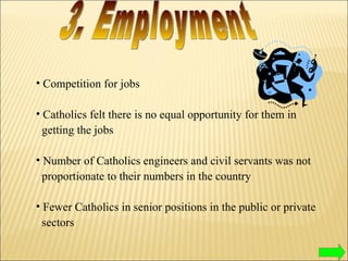 Competition for jobs Catholics felt there is no equal opportunity for them in  getting the jobs  Number of Catholics engineers and civil servants was not  proportionate to their numbers in the country Fewer Catholics in senior positions in the public or private  sectors 3. Employment 