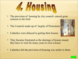The provision of  housing by city council- caused great concern to the Irish The Councils made up of  largely of Protestants Catholics were delayed in getting their houses They became frustrated as the shortage of houses meant they have to wait for many years to own a house Catholics felt the provision of housing was unfair to them 4. Housing 