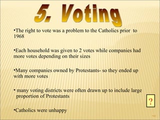 The right to vote was a problem to the Catholics prior  to 1968 Each household was given to 2 votes while companies had more votes depending on their sizes Many companies owned by Protestants- so they ended up with more votes many voting districts were often drawn up to include large  proportion of Protestants Catholics were unhappy ? 5. Voting  