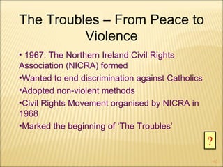 The Troubles – From Peace to Violence 1967: The Northern Ireland Civil Rights Association (NICRA) formed Wanted to end discrimination against Catholics Adopted non-violent methods Civil Rights Movement organised by NICRA in 1968 Marked the beginning of ‘The Troubles’ ? 