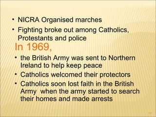 NICRA Organised marches Fighting broke out among Catholics, Protestants and police In 1969,  the British Army was sent to Northern  Ireland to help keep peace Catholics welcomed their protectors Catholics soon lost faith in the British Army  when the army started to search their homes and made arrests 