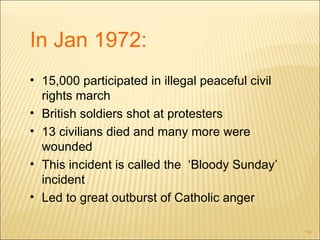 In Jan 1972: 15,000 participated in illegal peaceful civil rights march British soldiers shot at protesters 13 civilians died and many more were wounded  This incident is called the  ‘Bloody Sunday’ incident Led to great outburst of Catholic anger 