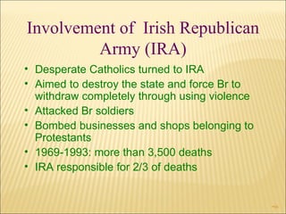 Involvement of  Irish Republican Army (IRA) Desperate Catholics turned to IRA Aimed to destroy the state and force Br to withdraw completely through using violence Attacked Br soldiers Bombed businesses and shops belonging to Protestants 1969-1993: more than 3,500 deaths IRA responsible for 2/3 of deaths 