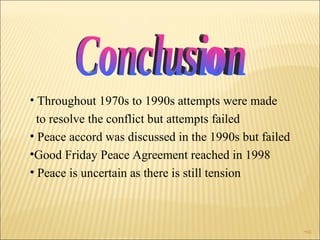 Throughout 1970s to 1990s attempts were made  to resolve the conflict but attempts failed Peace accord was discussed in the 1990s but failed Good Friday Peace Agreement reached in 1998 Peace is uncertain as there is still tension Conclusion 