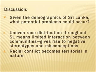 Discussion: Given the demographics of Sri Lanka, what potential problems could occur? Uneven race distribution throughout SL means limited interaction between communities—gives rise to negative stereotypes and misconceptions Racial conflict becomes territorial in nature 