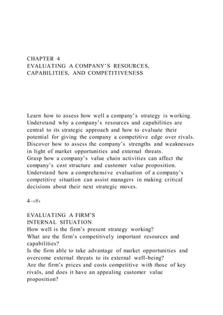 CHAPTER 4
EVALUATING A COMPANY’S RESOURCES,
CAPABILITIES, AND COMPETITIVENESS
Learn how to assess how well a company’s strategy is working.
Understand why a company’s resources and capabilities are
central to its strategic approach and how to evaluate their
potential for giving the company a competitive edge over rivals.
Discover how to assess the company’s strengths and weaknesses
in light of market opportunities and external threats.
Grasp how a company’s value chain activities can affect the
company’s cost structure and customer value proposition.
Understand how a comprehensive evaluation of a company’s
competitive situation can assist managers in making critical
decisions about their next strategic moves.
4–‹#›
EVALUATING A FIRM’S
INTERNAL SITUATION
How well is the firm’s present strategy working?
What are the firm’s competitively important resources and
capabilities?
Is the firm able to take advantage of market opportunities and
overcome external threats to its external well-being?
Are the firm’s prices and costs competitive with those of key
rivals, and does it have an appealing customer value
proposition?
 