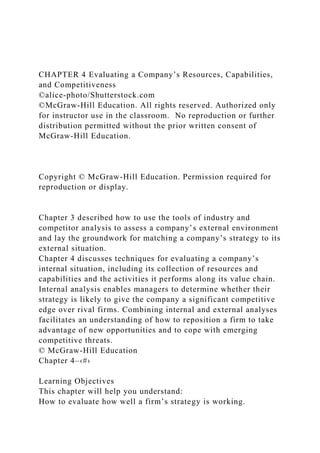 CHAPTER 4 Evaluating a Company’s Resources, Capabilities,
and Competitiveness
©alice-photo/Shutterstock.com
©McGraw-Hill Education. All rights reserved. Authorized only
for instructor use in the classroom. No reproduction or further
distribution permitted without the prior written consent of
McGraw-Hill Education.
Copyright © McGraw-Hill Education. Permission required for
reproduction or display.
Chapter 3 described how to use the tools of industry and
competitor analysis to assess a company’s external environment
and lay the groundwork for matching a company’s strategy to its
external situation.
Chapter 4 discusses techniques for evaluating a company’s
internal situation, including its collection of resources and
capabilities and the activities it performs along its value chain.
Internal analysis enables managers to determine whether their
strategy is likely to give the company a significant competitive
edge over rival firms. Combining internal and external analyses
facilitates an understanding of how to reposition a firm to take
advantage of new opportunities and to cope with emerging
competitive threats.
© McGraw-Hill Education
Chapter 4–‹#›
Learning Objectives
This chapter will help you understand:
How to evaluate how well a firm’s strategy is working.
 