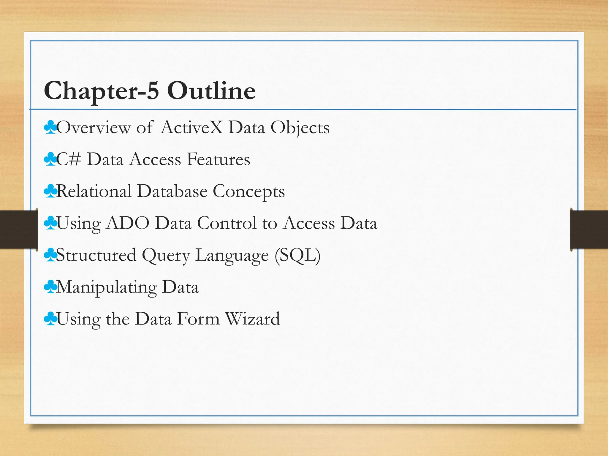 Chapter-5 Outline
♣Overview of ActiveX Data Objects
♣C# Data Access Features
♣Relational Database Concepts
♣Using ADO Data Control to Access Data
♣Structured Query Language (SQL)
♣Manipulating Data
♣Using the Data Form Wizard
 