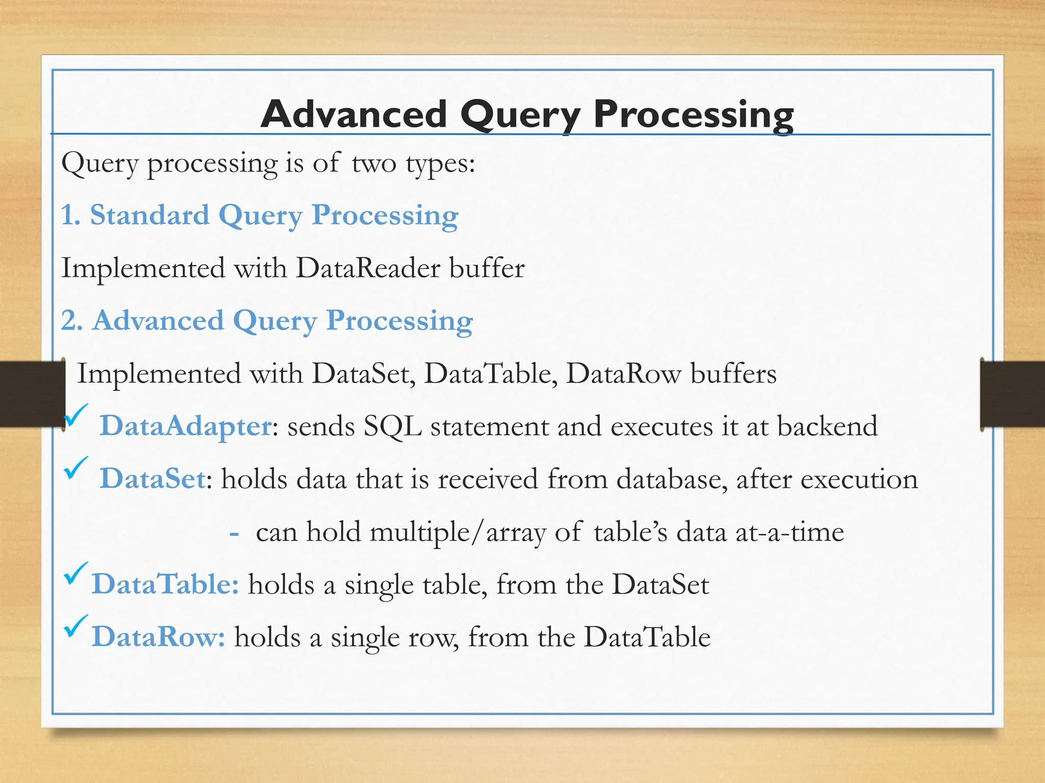 Advanced Query Processing
Query processing is of two types:
1. Standard Query Processing
Implemented with DataReader buffer
2. Advanced Query Processing
Implemented with DataSet, DataTable, DataRow buffers
 DataAdapter: sends SQL statement and executes it at backend
 DataSet: holds data that is received from database, after execution
- can hold multiple/array of table’s data at-a-time
DataTable: holds a single table, from the DataSet
DataRow: holds a single row, from the DataTable
 