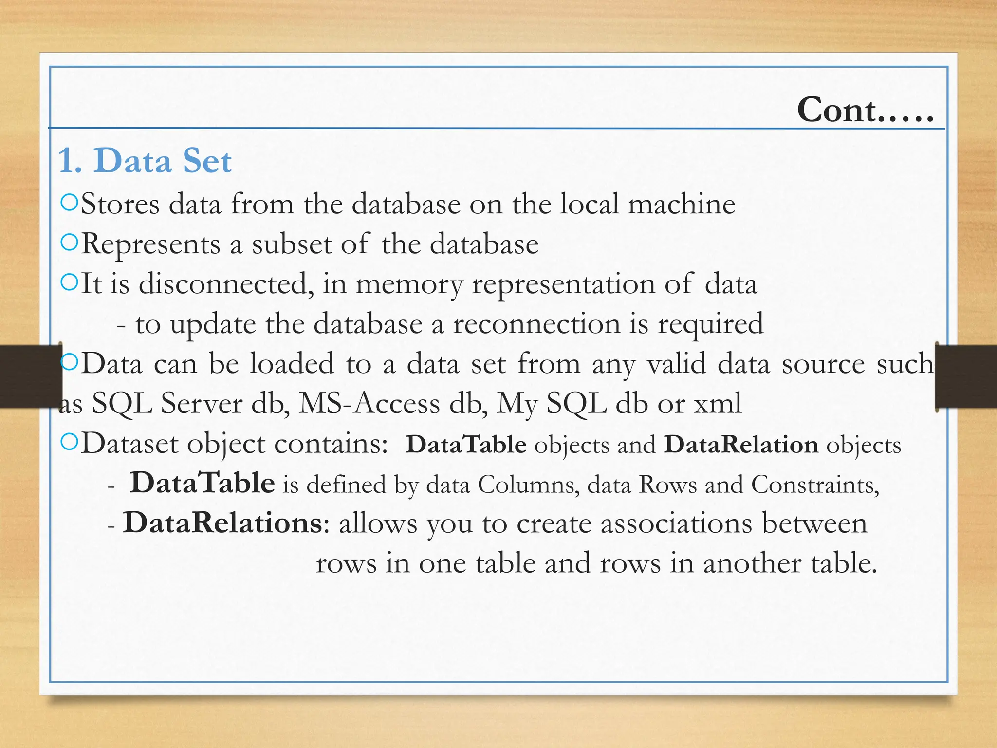 Cont.….
1. Data Set
oStores data from the database on the local machine
oRepresents a subset of the database
oIt is disconnected, in memory representation of data
- to update the database a reconnection is required
oData can be loaded to a data set from any valid data source such
as SQL Server db, MS-Access db, My SQL db or xml
oDataset object contains: DataTable objects and DataRelation objects
- DataTable is defined by data Columns, data Rows and Constraints,
- DataRelations: allows you to create associations between
rows in one table and rows in another table.
 