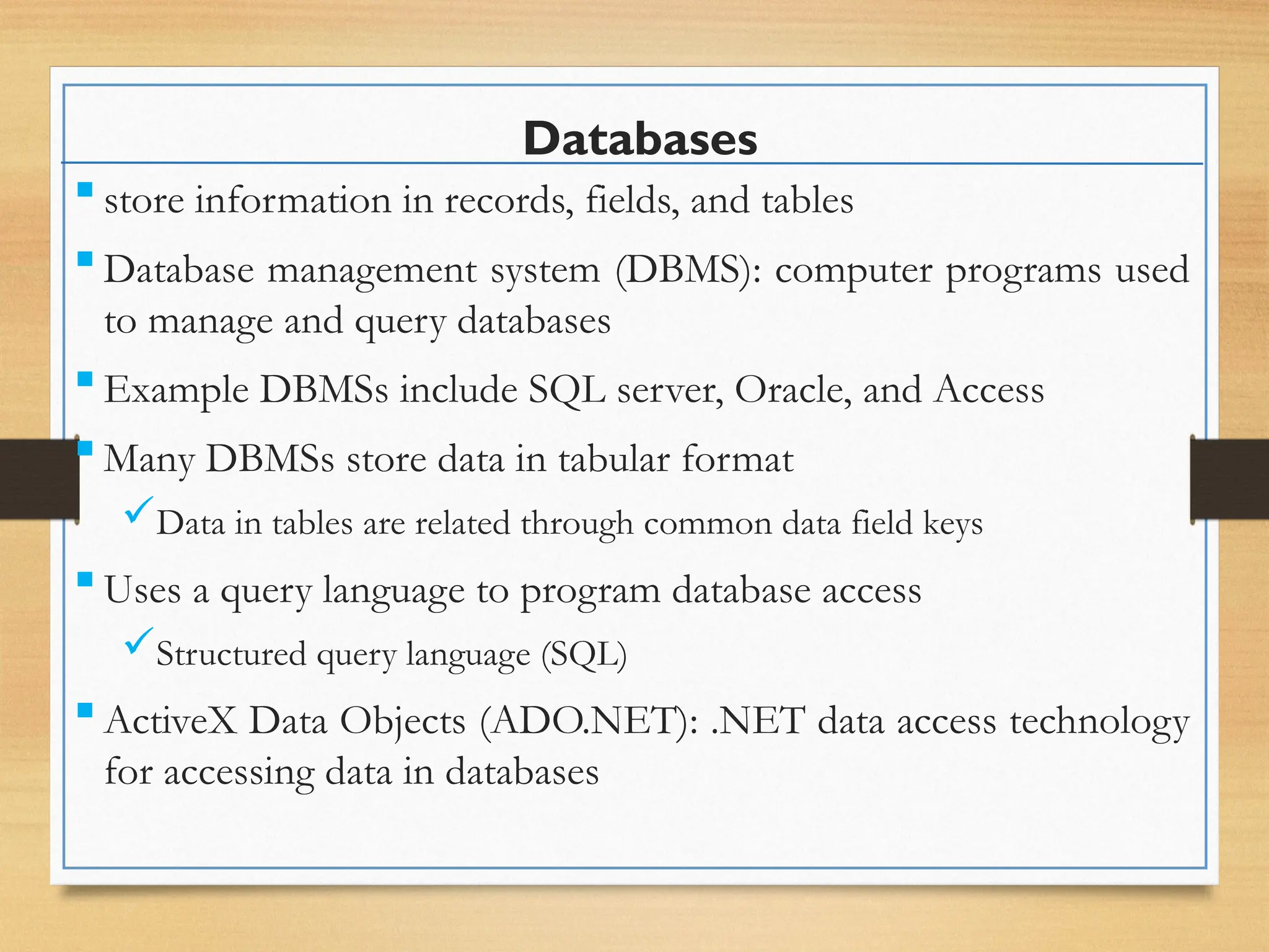 Databases
 store information in records, fields, and tables
 Database management system (DBMS): computer programs used
to manage and query databases
 Example DBMSs include SQL server, Oracle, and Access
 Many DBMSs store data in tabular format
Data in tables are related through common data field keys
 Uses a query language to program database access
Structured query language (SQL)
 ActiveX Data Objects (ADO.NET): .NET data access technology
for accessing data in databases
 