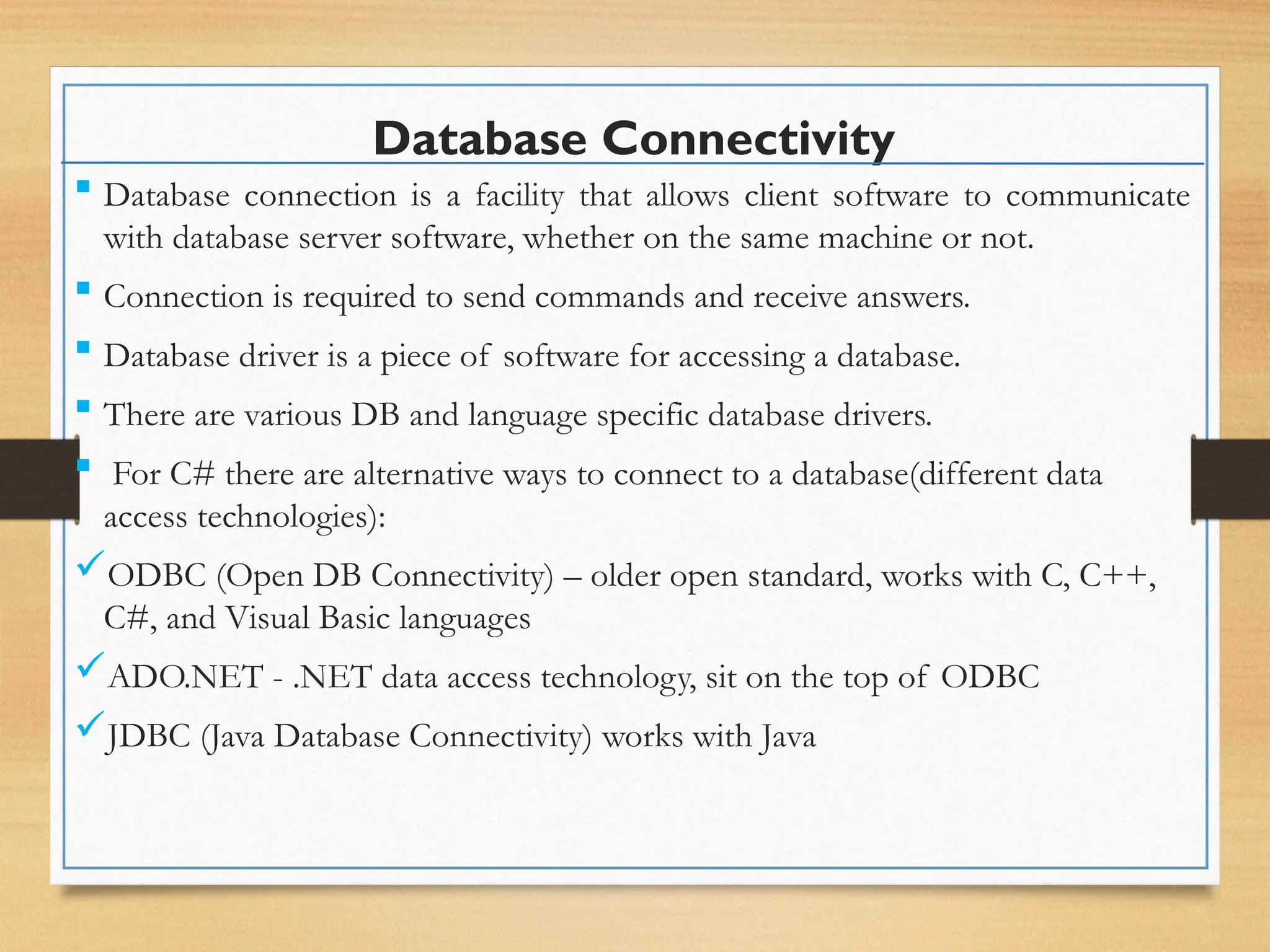 Database Connectivity
 Database connection is a facility that allows client software to communicate
with database server software, whether on the same machine or not.
 Connection is required to send commands and receive answers.
 Database driver is a piece of software for accessing a database.
 There are various DB and language specific database drivers.
 For C# there are alternative ways to connect to a database(different data
access technologies):
ODBC (Open DB Connectivity) – older open standard, works with C, C++,
C#, and Visual Basic languages
ADO.NET - .NET data access technology, sit on the top of ODBC
JDBC (Java Database Connectivity) works with Java
 