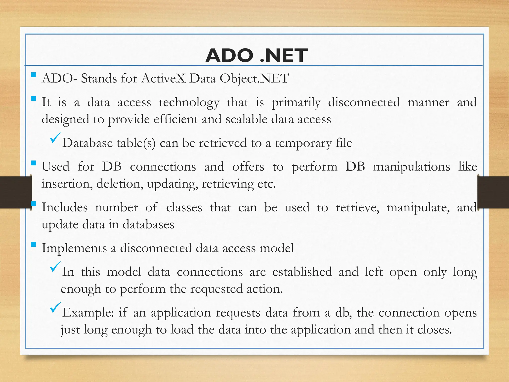 ADO .NET
 ADO- Stands for ActiveX Data Object.NET
 It is a data access technology that is primarily disconnected manner and
designed to provide efficient and scalable data access
Database table(s) can be retrieved to a temporary file
 Used for DB connections and offers to perform DB manipulations like
insertion, deletion, updating, retrieving etc.
 Includes number of classes that can be used to retrieve, manipulate, and
update data in databases
 Implements a disconnected data access model
In this model data connections are established and left open only long
enough to perform the requested action.
Example: if an application requests data from a db, the connection opens
just long enough to load the data into the application and then it closes.
 
