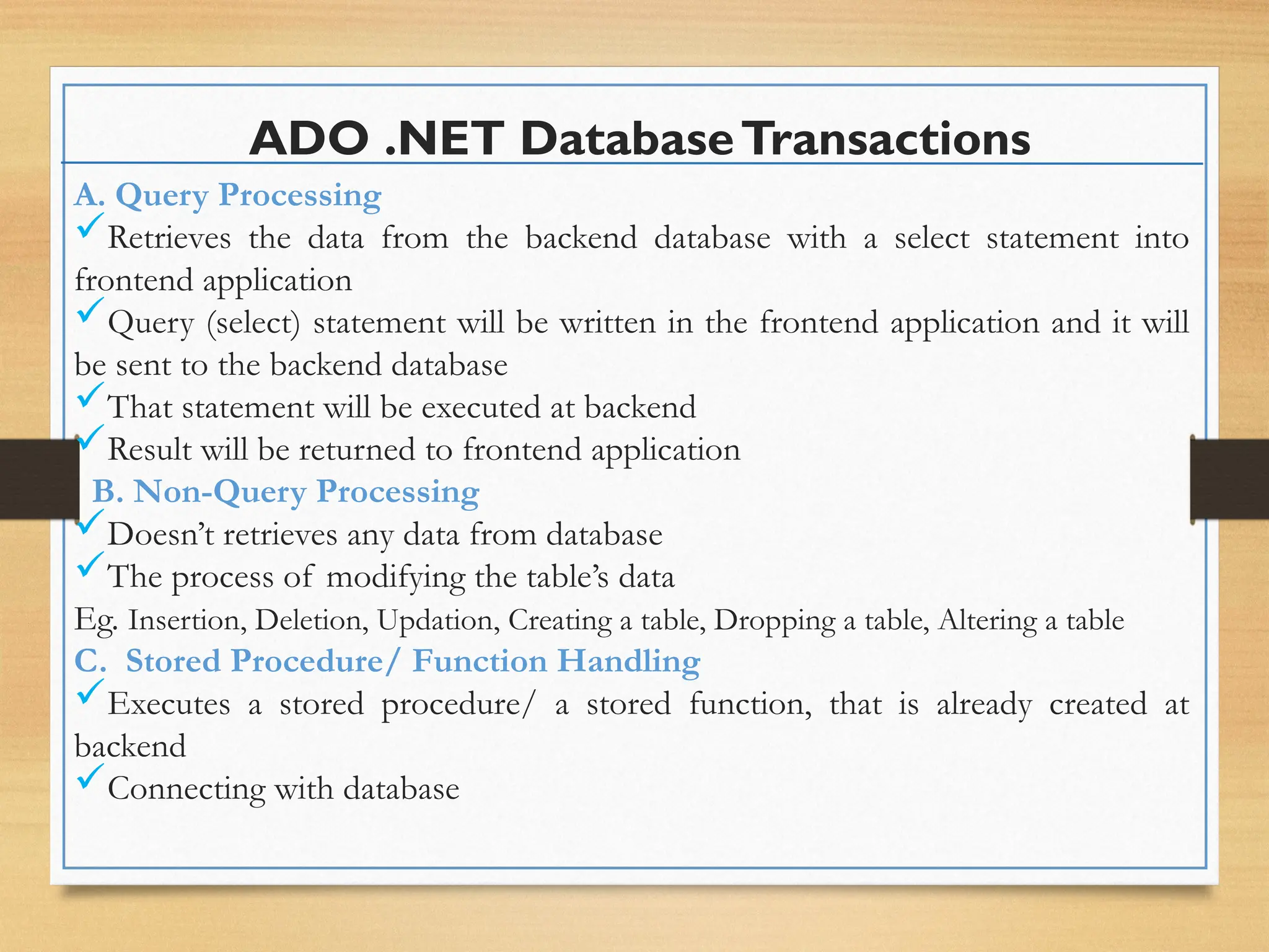 ADO .NET DatabaseTransactions
A. Query Processing
Retrieves the data from the backend database with a select statement into
frontend application
Query (select) statement will be written in the frontend application and it will
be sent to the backend database
That statement will be executed at backend
Result will be returned to frontend application
B. Non-Query Processing
Doesn’t retrieves any data from database
The process of modifying the table’s data
Eg. Insertion, Deletion, Updation, Creating a table, Dropping a table, Altering a table
C. Stored Procedure/ Function Handling
Executes a stored procedure/ a stored function, that is already created at
backend
Connecting with database
 