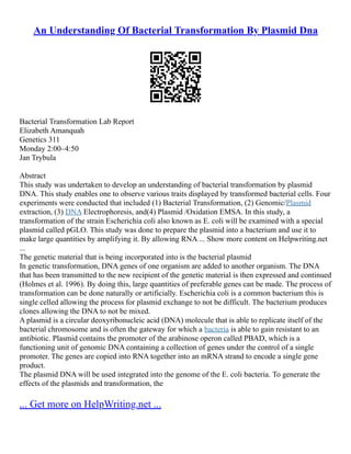 An Understanding Of Bacterial Transformation By Plasmid Dna
Bacterial Transformation Lab Report
Elizabeth Amanquah
Genetics 311
Monday 2:00–4:50
Jan Trybula
Abstract
This study was undertaken to develop an understanding of bacterial transformation by plasmid
DNA. This study enables one to observe various traits displayed by transformed bacterial cells. Four
experiments were conducted that included (1) Bacterial Transformation, (2) Genomic/Plasmid
extraction, (3) DNA Electrophoresis, and(4) Plasmid /Oxidation EMSA. In this study, a
transformation of the strain Escherichia coli also known as E. coli will be examined with a special
plasmid called pGLO. This study was done to prepare the plasmid into a bacterium and use it to
make large quantities by amplifying it. By allowing RNA ... Show more content on Helpwriting.net
...
The genetic material that is being incorporated into is the bacterial plasmid
In genetic transformation, DNA genes of one organism are added to another organism. The DNA
that has been transmitted to the new recipient of the genetic material is then expressed and continued
(Holmes et al. 1996). By doing this, large quantities of preferable genes can be made. The process of
transformation can be done naturally or artificially. Escherichia coli is a common bacterium this is
single celled allowing the process for plasmid exchange to not be difficult. The bacterium produces
clones allowing the DNA to not be mixed.
A plasmid is a circular deoxyribonucleic acid (DNA) molecule that is able to replicate itself of the
bacterial chromosome and is often the gateway for which a bacteria is able to gain resistant to an
antibiotic. Plasmid contains the promoter of the arabinose operon called PBAD, which is a
functioning unit of genomic DNA containing a collection of genes under the control of a single
promoter. The genes are copied into RNA together into an mRNA strand to encode a single gene
product.
The plasmid DNA will be used integrated into the genome of the E. coli bacteria. To generate the
effects of the plasmids and transformation, the
... Get more on HelpWriting.net ...
 
