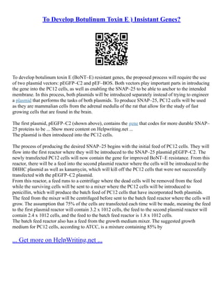 To Develop Botulinum Toxin E ) Insistant Genes?
To develop botulinum toxin E (BoNT–E) resistant genes, the proposed process will require the use
of two plasmid vectors: pEGFP–C2 and pEF–BOS. Both vectors play important parts in introducing
the gene into the PC12 cells, as well as enabling the SNAP–25 to be able to anchor to the intended
membrane. In this process, both plasmids will be introduced separately instead of trying to engineer
a plasmid that performs the tasks of both plasmids. To produce SNAP–25, PC12 cells will be used
as they are mammalian cells from the adrenal medulla of the rat that allow for the study of fast
growing cells that are found in the brain.
The first plasmid, pEGFP–C2 (shown above), contains the gene that codes for more durable SNAP–
25 proteins to be ... Show more content on Helpwriting.net ...
The plasmid is then introduced into the PC12 cells.
The process of producing the desired SNAP–25 begins with the initial feed of PC12 cells. They will
flow into the first reactor where they will be introduced to the SNAP–25 plasmid pEGFP–C2. The
newly transfected PC12 cells will now contain the gene for improved BoNT–E resistance. From this
reactor, there will be a feed into the second plasmid reactor where the cells will be introduced to the
DHHC plasmid as well as kanamycin, which will kill off the PC12 cells that were not successfully
transfected with the pEGFP–C2 plasmid.
From this reactor, a feed runs to a centrifuge where the dead cells will be removed from the feed
while the surviving cells will be sent to a mixer where the PC12 cells will be introduced to
penicillin, which will produce the batch feed of PC12 cells that have incorporated both plasmids.
The feed from the mixer will be centrifuged before sent to the batch feed reactor where the cells will
grow. The assumption that 75% of the cells are transfected each time will be made, meaning the feed
to the first plasmid reactor will contain 3.2 x 1012 cells, the feed to the second plasmid reactor will
contain 2.4 x 1012 cells, and the feed to the batch feed reactor is 1.8 x 1012 cells.
The batch feed reactor also has a feed from the growth medium mixer. The suggested growth
medium for PC12 cells, according to ATCC, is a mixture containing 85% by
... Get more on HelpWriting.net ...
 