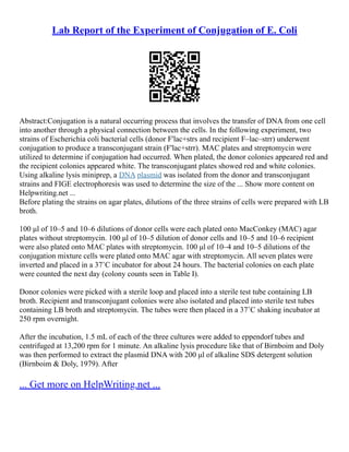 Lab Report of the Experiment of Conjugation of E. Coli
Abstract:Conjugation is a natural occurring process that involves the transfer of DNA from one cell
into another through a physical connection between the cells. In the following experiment, two
strains of Escherichia coli bacterial cells (donor F'lac+strs and recipient F–lac–strr) underwent
conjugation to produce a transconjugant strain (F'lac+strr). MAC plates and streptomycin were
utilized to determine if conjugation had occurred. When plated, the donor colonies appeared red and
the recipient colonies appeared white. The transconjugant plates showed red and white colonies.
Using alkaline lysis miniprep, a DNA plasmid was isolated from the donor and transconjugant
strains and FIGE electrophoresis was used to determine the size of the ... Show more content on
Helpwriting.net ...
Before plating the strains on agar plates, dilutions of the three strains of cells were prepared with LB
broth.
100 μl of 10–5 and 10–6 dilutions of donor cells were each plated onto MacConkey (MAC) agar
plates without streptomycin. 100 μl of 10–5 dilution of donor cells and 10–5 and 10–6 recipient
were also plated onto MAC plates with streptomycin. 100 μl of 10–4 and 10–5 dilutions of the
conjugation mixture cells were plated onto MAC agar with streptomycin. All seven plates were
inverted and placed in a 37˚C incubator for about 24 hours. The bacterial colonies on each plate
were counted the next day (colony counts seen in Table I).
Donor colonies were picked with a sterile loop and placed into a sterile test tube containing LB
broth. Recipient and transconjugant colonies were also isolated and placed into sterile test tubes
containing LB broth and streptomycin. The tubes were then placed in a 37˚C shaking incubator at
250 rpm overnight.
After the incubation, 1.5 mL of each of the three cultures were added to eppendorf tubes and
centrifuged at 13,200 rpm for 1 minute. An alkaline lysis procedure like that of Birnboim and Doly
was then performed to extract the plasmid DNA with 200 μl of alkaline SDS detergent solution
(Birnboim & Doly, 1979). After
... Get more on HelpWriting.net ...
 