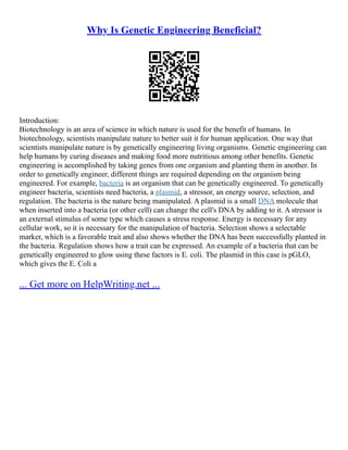 Why Is Genetic Engineering Beneficial?
Introduction:
Biotechnology is an area of science in which nature is used for the benefit of humans. In
biotechnology, scientists manipulate nature to better suit it for human application. One way that
scientists manipulate nature is by genetically engineering living organisms. Genetic engineering can
help humans by curing diseases and making food more nutritious among other benefits. Genetic
engineering is accomplished by taking genes from one organism and planting them in another. In
order to genetically engineer, different things are required depending on the organism being
engineered. For example, bacteria is an organism that can be genetically engineered. To genetically
engineer bacteria, scientists need bacteria, a plasmid, a stressor, an energy source, selection, and
regulation. The bacteria is the nature being manipulated. A plasmid is a small DNA molecule that
when inserted into a bacteria (or other cell) can change the cell's DNA by adding to it. A stressor is
an external stimulus of some type which causes a stress response. Energy is necessary for any
cellular work, so it is necessary for the manipulation of bacteria. Selection shows a selectable
marker, which is a favorable trait and also shows whether the DNA has been successfully planted in
the bacteria. Regulation shows how a trait can be expressed. An example of a bacteria that can be
genetically engineered to glow using these factors is E. coli. The plasmid in this case is pGLO,
which gives the E. Coli a
... Get more on HelpWriting.net ...
 
