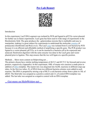 Pcr Lab Report
Introduction
In this experiment, LacZ DNA segment was isolated by PCR and ligated to pET32a vector plasmid
for further use in future experiments. LacZ gene has been used in wide range of experiments in the
Biochemistry field. The gene produces the –galactosidase enzyme that is malleable and easy to
manipulate, making it a great subject for experiments to understand the molecular genetics of
prokaryotes (Serebriiskii and Rose et al.). The LacZ gene was isolated from E.coli bacteria by PCR
because it is an efficient and affordable method of amplifying a specific gene. The PCR product was
ligated to a vector plasmid, pET32a, so it can be inserted to a bacteria cell to be expressed and
analyzed. Restriction digestion with the same enzyme was done to the LacZ gene and vector
plasmid prior to ligation. This step ensures that the two will ligate at a specific position.
Methods ... Show more content on Helpwriting.net ...
The primers chosen have similar melting temperature of 48.5 C and 49.73 C for forward and reverse
primers, respectively (Appendix). In this experiment, 100L of master mix reaction is made prior to
addition of DNA template. The master mix was aliquoted into 4x20L reactions in different snap cap
tubes. In the first two tubes, 2L of DNA from two different bacteria colonies were added to each
reaction. The DNA is prepared by mixing a tip of BL21 e.coli bacteria colony from a plate in 10L of
dH2O. The third tube was assigned as a positive control and 2 L of control DNA template was
added. The last tube was assigned as a negative control with no DNA template
... Get more on HelpWriting.net ...
 