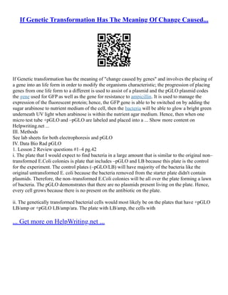 If Genetic Transformation Has The Meaning Of Change Caused...
If Genetic transformation has the meaning of "change caused by genes" and involves the placing of
a gene into an life form in order to modify the organisms characteristic; the progression of placing
genes from one life form to a different is used to assist of a plasmid and the pGLO plasmid codes
the gene used for GFP as well as the gene for resistance to ampicillin. It is used to manage the
expression of the fluorescent protein; hence, the GFP gene is able to be switched on by adding the
sugar arabinose to nutrient medium of the cell, then the bacteria will be able to glow a bright green
underneath UV light when arabinose is within the nutrient agar medium. Hence, then when one
micro test tube +pGLO and –pGLO are labeled and placed into a ... Show more content on
Helpwriting.net ...
III. Methods
See lab sheets for both electrophoresis and pGLO
IV. Data Bio Rad pGLO
1. Lesson 2 Review questions #1–4 pg.42
i. The plate that I would expect to find bacteria in a large amount that is similar to the original non–
transformed E.Coli colonies is plate that includes –pGLO and LB because this plate is the control
for the experiment. The control plates (–pGLO/LB) will have majority of the bacteria like the
original untransformed E. coli because the bacteria removed from the starter plate didn't contain
plasmids. Therefore, the non–transformed E.Coli colonies will be all over the plate forming a lawn
of bacteria. The pGLO demonstrates that there are no plasmids present living on the plate. Hence,
every cell grows because there is no present on the antibiotic on the plate.
ii. The genetically transformed bacterial cells would most likely be on the plates that have +pGLO
LB/amp or +pGLO LB/amp/ara. The plate with LB/amp, the cells with
... Get more on HelpWriting.net ...
 