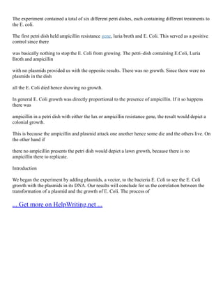 The experiment contained a total of six different petri dishes, each containing different treatments to
the E. coli.
The first petri dish held ampicillin resistance gene, luria broth and E. Coli. This served as a positive
control since there
was basically nothing to stop the E. Coli from growing. The petri–dish containing E.Coli, Luria
Broth and ampicillin
with no plasmids provided us with the opposite results. There was no growth. Since there were no
plasmids in the dish
all the E. Coli died hence showing no growth.
In general E. Coli growth was directly proportional to the presence of ampicillin. If it so happens
there was
ampicillin in a petri dish with either the lux or ampicillin resistance gene, the result would depict a
colonial growth.
This is because the ampicillin and plasmid attack one another hence some die and the others live. On
the other hand if
there no ampicillin presents the petri dish would depict a lawn growth, because there is no
ampicillin there to replicate.
Introduction
We began the experiment by adding plasmids, a vector, to the bacteria E. Coli to see the E. Coli
growth with the plasmids in its DNA. Our results will conclude for us the correlation between the
transformation of a plasmid and the growth of E. Coli. The process of
... Get more on HelpWriting.net ...
 