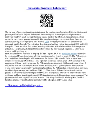 Homoserine Synthesis Lab Report
The purpose of this experiment was to determine the cloning, transformation, DNA purification and
protein purification of enzyme homoserine transsuccinylase from Streptococcus pneunomiae
(SpHTS). The PCR result showed that there was no band in the DNA gel electrophoresis, which
means the experiment was not successful. The transformation process presented that there were no
colonies growing in the agar plate. The plasmid DNA had been purified and the concentration
measured was 25.2 ng/μL. The restriction digest sample had two visible fragments at 3000 and 3600
base pairs. There were five fractions of protein purification, which indicated five different protein
extraction. The protein gel electrophoresis showed that the flow through fragment ... Show more
content on Helpwriting.net ...
First, PCR technique was used to amplify the SpHTS gene. PCR is a molecular biology technique
for replicating DNA without using a living organism, such as E. coli or yeast (1). The PCR process
was carried in a thermal cycler which denatures the double DNA strands. Then, primers was
annealed to the single DNA strand. Then, 4 primers were used from a given DNA sequence in the
experiment. Primer 1 and 2 were used for PCR sample A with around 500 base pairs, and primer 3
and 4 were used for PCR sample B with around 300 base pairs. Ligation process was followed,
where sticky ends was created by cutting the plasmid and the PCR product with restriction enzymes,
then DNA ligase created a recombinant DNA (1). Then, it was followed by the transformation
process in which the recombinant plasmid DNA was incorporated into E.Coli. The host cells were
replicated and large quantities of plasmid DNA containing ampicillin resistance were generated. The
project was followed by purification of plasmid DNA using GenElute™ Miniprep Kit. The kit is
based on alkaline lysis of bacterial cell followed by adsorption of DNA into silica
... Get more on HelpWriting.net ...
 