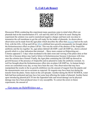 E. Coli Lab Report
Discussion While conducting this experiment many questions came to mind what effect can
plasmids had on the transformation of E. coli and why did CaCl2 had to be used. During the
experiment the solution was used to neutralized negative charges and heat sock was done to
traumatize the cell membrane to get the cell ready for the intake of plasmids. As shown above
observation can be made from the agar plate which describes the affect that plasmid had on the each.
First, with the LB c, LB np and LB lux DNA exhibited lawn growth consequently lux brought about
the bioluminescence effect on plates LB lux. This was the result of the absence of the Ampicillin
antibiotic and the lux together. So, agar plates labeled LB/AMP c and LB/AMP lux, shown colonial
growth which is a clear indication that minimal ... Show more content on Helpwriting.net ...
Colonies appeared 2–3 days when incubated in the dark room and viewing of the plates done at that
time this is because delays may lead to failure in bioluminescence because it decreases with time
once the colonies have formed. Finally, the Agar plate containing the LB/AMP np showed no
growth because of the presence of Ampicillin and no plasmid to make the antibiotic resistant. As
well lux brought about the bioluminescence effect also on plates LB/AMP lux. As human being's
errors are committed every day, so may have been the case. One observation that may have
manipulated the results in the no growth exhibition was the amount of reagent from the pipette and
the measurements were not as accurate as expected. Or reagents may have been lost during the
transfer from the plates. Some stuck on the cell spreader. Another during the HEAT SCHOCK, water
bath had been preheated and may have lost some heat affecting the intake of plasmid. Another factor
upon introducing plasmid pUC18 into the Eppendorf tube and mixed damage can be physical
damage may have been produced since it very susceptible. To correct the errors in future
experiments, the amount of
... Get more on HelpWriting.net ...
 