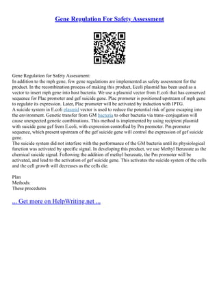 Gene Regulation For Safety Assessment
Gene Regulation for Safety Assessment:
In addition to the mph gene, few gene regulations are implemented as safety assessment for the
product. In the recombination process of making this product, Ecoli plasmid has been used as a
vector to insert mph gene into host bacteria. We use a plasmid vector from E.coli that has conserved
sequence for Plac promoter and gef suicide gene. Plac promoter is positioned upstream of mph gene
to regulate its expression. Later, Plac promoter will be activated by induction with IPTG.
A suicide system in E.coli plasmid vector is used to reduce the potential risk of gene escaping into
the environment. Genetic transfer from GM bacteria to other bacteria via trans–conjugation will
cause unexpected genetic combinations. This method is implemented by using recipient plasmid
with suicide gene gef from E.coli, with expression controlled by Pm promoter. Pm promoter
sequence, which present upstream of the gef suicide gene will control the expression of gef suicide
gene.
The suicide system did not interfere with the performance of the GM bacteria until its physiological
function was activated by specific signal. In developing this product, we use Methyl Benzoate as the
chemical suicide signal. Following the addition of methyl benzoate, the Pm promoter will be
activated, and lead to the activation of gef suicide gene. This activates the suicide system of the cells
and the cell growth will decreases as the cells die.
Plan
Methods:
These procedures
... Get more on HelpWriting.net ...
 
