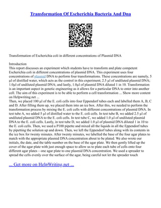 Transformation Of Escherichia Bacteria And Dna
Transformation of Escherichia coli in different concentrations of Plasmid DNA
Introduction
This report discusses an experiment which students have to transform and plate competent
Escherichia coli in different concentrations of plasmid DNA. This experiment uses four
concentrations of plasmid DNA to perform four transformations. These concentrations are namely, 5
µl of distilled water, which acts as the control in this experiment; 2.5 µl of undiluted plasmid DNA;
1.0µl of undiluted plasmid DNA; and lastly, 1.0µl of plasmid DNA diluted 1 in 10. Transformation
is an important aspect in genetic engineering as it allows for a particular DNA to enter into another
cell. The aim of this experiment is to be able to perform a cell transformation ... Show more content
on Helpwriting.net ...
Then, we placed 100 µl of the E. coli cells into four Eppendorf tubes each and labelled them A, B, C
and D. After filling them up, we placed them into an ice box. After this, we needed to perform the
transformation process by mixing the E. coli cells with different concentrations of plasmid DNA. In
test tube A, we added 5 µl of distilled water to the E. coli cells. In test tube B, we added 2.5 µl of
undiluted plasmid DNA to the E. coli cells. In test tube C, we added 1.0 µl of undiluted plasmid
DNA to the E. coli cells. Lastly, in test tube D, we added 1.0 µl of plasmid DNA diluted 1 in 10 to
the E. coli cells. Then, we used a P100 pipette and mixed all the liquids in all the Eppendorf tubes
by pipetting the solution up and down. Then, we left the Eppendorf tubes along with its contents in
the ice box for twenty minutes. After twenty minutes, we labelled the base of the four agar plates to
match with the appropriate plasmid DNA concentration about to be plated. We also wrote our
initials, the date, and the table number on the base of the agar plate. We then gently lifted up the
cover of the agar plate with just enough space to allow us to plate each tube of cells onto four
different agar plates – one agar plate to one plasmid DNA concentration. We used a spreader to
spread the cells evenly over the surface of the agar, being careful not let the spreader touch
... Get more on HelpWriting.net ...
 