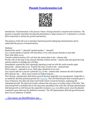 Plasmid Transformation Lab
Introduction: Transformation is the process where a foreign plasmid is inserted and to bacteria. The
bacteria eventually intensifies the plasmid and produces a large amount of it. A plasmid is a circular
DNA strand that is utilized for growth and bacteria.
The purpose of this lab was to introduce bacterial growth undergoing transformation and to
understand the process of transformation.
Methods:
Marked One sterile "+ plasmid" marked another "– plasmid"
Use a sterile pipette to transfer 250 microliters of ice cold calcium fluoride to each tube
Place both tubes on ice
Transfer isolated colonies of E coli from the starter plate to the + plasma tube
Put the cells on the loop in the calcium chloride solution and the + plasma tube and spend the loop
and the solution to dislodge the cell Mass
Immediately suspend the cells repeatedly pipetting in and out with the sterile transfer pipet
Return the – plasma tube to ice. Transfer the mass of cells to the – plasmid tube
We're trying to – plasmid to to ice. Both tubes should be on ice now
Use Loop to add one Loop for a plasmid DNA to the + plasma tube. Immerse the full of plasmid
DNA directly into ... Show more content on Helpwriting.net ...
The LB/amp– plasmid petri dish had no growth because ampicillin was incorporated. Ampicillin is
an antibiotic that kills potential growth for a bacteria. The LB–Plasmid petri dish eventually grew a
lawn of bacteria, this dish only had Laurel broth which is food for bacteria, explaining the
substantial growth. We observed circular colonies that only grew on a little corner of the dish. This
awkward growth is probably due to the inaccurate spreading of the cells.The LB/amp+plasmid petri
dish had growth as well because the ampicillin resistance gene was able to grow since the plasmid
contained a gene allowing for antibiotic resistance. The LB+plasmid petri dish had growth because
there was no antibiotic to inhibit
... Get more on HelpWriting.net ...
 