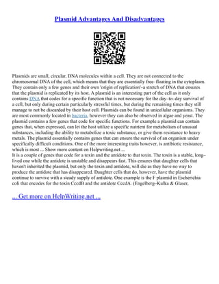 Plasmid Advantages And Disadvantages
Plasmids are small, circular, DNA molecules within a cell. They are not connected to the
chromosomal DNA of the cell, which means that they are essentially free–floating in the cytoplasm.
They contain only a few genes and their own 'origin of replication'–a stretch of DNA that ensures
that the plasmid is replicated by its host. A plasmid is an interesting part of the cell as it only
contains DNA that codes for a specific function that is not necessary for the day–to–day survival of
a cell, but only during certain particularly stressful times, but during the remaining times they still
manage to not be discarded by their host cell. Plasmids can be found in unicellular organisms. They
are most commonly located in bacteria, however they can also be observed in algae and yeast. The
plasmid contains a few genes that code for specific functions. For example a plasmid can contain
genes that, when expressed, can let the host utilize a specific nutrient for metabolism of unusual
substances, including the ability to metabolize a toxic substance, or give them resistance to heavy
metals. The plasmid essentially contains genes that can ensure the survival of an organism under
specifically difficult conditions. One of the more interesting traits however, is antibiotic resistance,
which is most ... Show more content on Helpwriting.net ...
It is a couple of genes that code for a toxin and the antidote to that toxin. The toxin is a stable, long–
lived one while the antidote is unstable and disappears fast. This ensures that daughter cells that
haven't inherited the plasmid, but only the toxin and antidote, will die as they have no way to
produce the antidote that has disappeared. Daughter cells that do, however, have the plasmid
continue to survive with a steady supply of antidote. One example is the F plasmid in Escherichia
coli that encodes for the toxin CccdB and the antidote CccdA. (Engelberg–Kulka & Glaser,
... Get more on HelpWriting.net ...
 