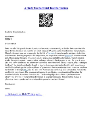 A Study On Bacterial Transformation
Bacterial Transformation
Fiona Obas
5155246
U42 Abstract
DNA encodes the genetic instructions for cells to carry out their daily activities. DNA can come in
many forms; plasmids for example are small circular DNA molecules found in most bacterial cells.
Though plasmids may not be essential for the life of bacteria, it can give cells resistance in foreign
environments. For the purpose of this experiment, an ampicillin–resistant plasmid is introduced to E.
coli. This is done through a process of genetic engineering called transformation. Transformation
works through the uptake, incorporation, and expression of a foreign gene to alter the genetic code
of a cell. Three conditions are needed for successful transformation: a host, a vector, and a technique
to identify the transformed cells. E. coli is used in this experiment as the host (E. coli is commonly
used in biotechnology due to its rapid rate of growth and short reproduction time). A vector mediates
the transfer of foreign DNA into the host cell. Plasmids are commonly used vectors that will also be
used in this experiment. The procedure of tagging is used in this experiment to differentiate the
transformed cells from those that were not. The learning objectives of this experiment are to:
observe the process of bacterial transformation in an experiment; and demonstrate a change in
phenotype due to uptake and expression of the genes in a known plasmid.
Introduction
In this
... Get more on HelpWriting.net ...
 