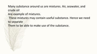 Many substance around us are mixtures. Air, seawater, and
crude oil
Are example of mixtures.
These mixtures may contain useful substance. Hence we need
to separate
Them to be able to make use of the substance.
 