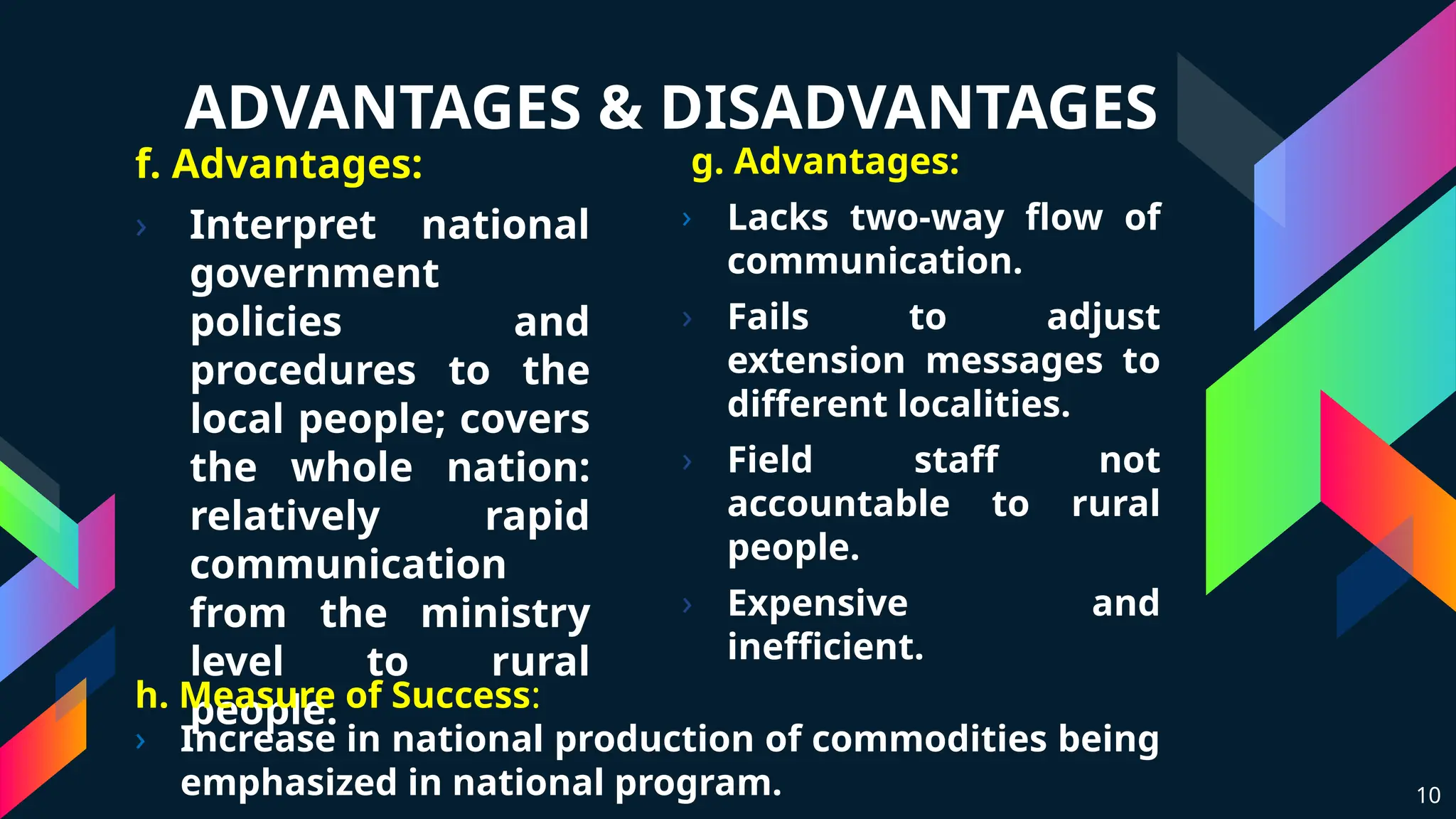 ADVANTAGES & DISADVANTAGES
f. Advantages:
› Interpret national
government
policies and
procedures to the
local people; covers
the whole nation:
relatively rapid
communication
from the ministry
level to rural
people.
g. Advantages:
› Lacks two-way flow of
communication.
› Fails to adjust
extension messages to
different localities.
› Field staff not
accountable to rural
people.
› Expensive and
inefficient.
10
h. Measure of Success:
› Increase in national production of commodities being
emphasized in national program.
 