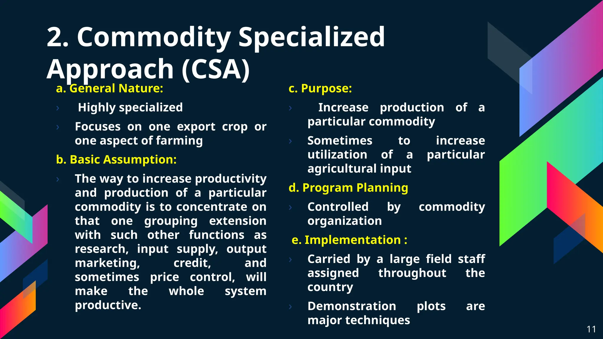 2. Commodity Specialized
Approach (CSA)
a. General Nature:
› Highly specialized
› Focuses on one export crop or
one aspect of farming
b. Basic Assumption:
› The way to increase productivity
and production of a particular
commodity is to concentrate on
that one grouping extension
with such other functions as
research, input supply, output
marketing, credit, and
sometimes price control, will
make the whole system
productive.
11
c. Purpose:
› Increase production of a
particular commodity
› Sometimes to increase
utilization of a particular
agricultural input
d. Program Planning
› Controlled by commodity
organization
e. Implementation :
› Carried by a large field staff
assigned throughout the
country
› Demonstration plots are
major techniques
 