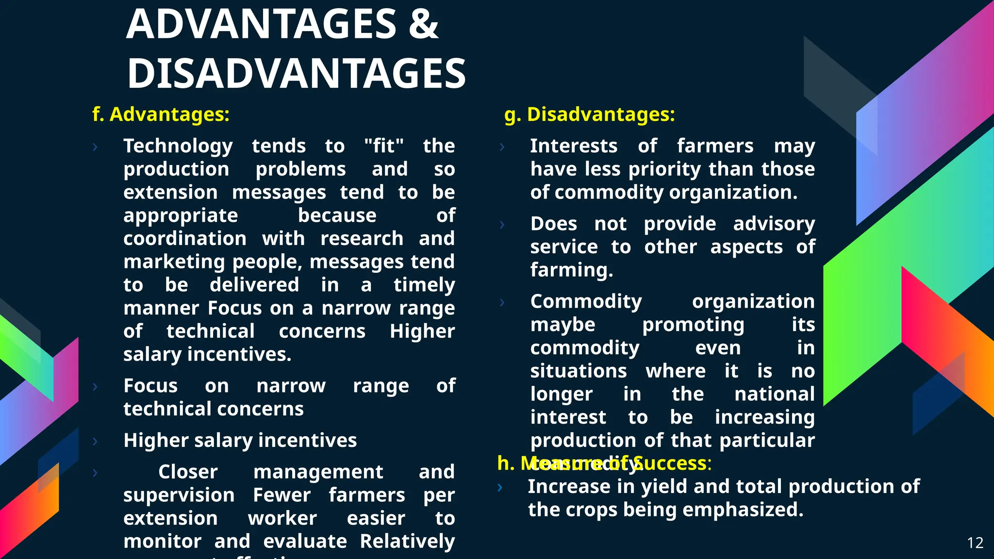 ADVANTAGES &
DISADVANTAGES
f. Advantages:
› Technology tends to "fit" the
production problems and so
extension messages tend to be
appropriate because of
coordination with research and
marketing people, messages tend
to be delivered in a timely
manner Focus on a narrow range
of technical concerns Higher
salary incentives.
› Focus on narrow range of
technical concerns
› Higher salary incentives
› Closer management and
supervision Fewer farmers per
extension worker easier to
monitor and evaluate Relatively
g. Disadvantages:
› Interests of farmers may
have less priority than those
of commodity organization.
› Does not provide advisory
service to other aspects of
farming.
› Commodity organization
maybe promoting its
commodity even in
situations where it is no
longer in the national
interest to be increasing
production of that particular
commodity.
12
h. Measure of Success:
› Increase in yield and total production of
the crops being emphasized.
 